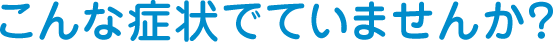 こんな症状でていませんか？
